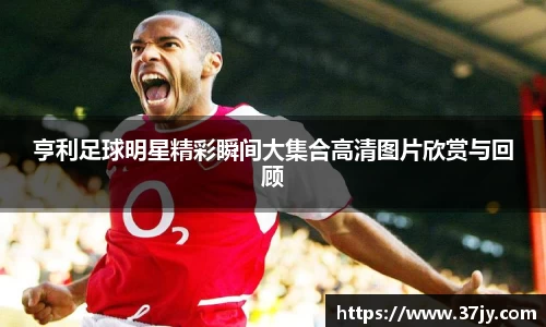 亨利足球明星精彩瞬间大集合高清图片欣赏与回顾